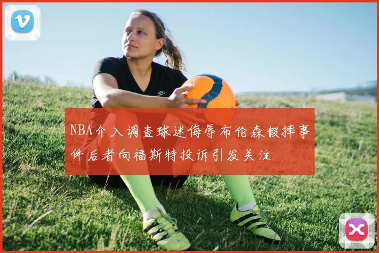 NBA介入调查球迷侮辱布伦森假摔事件后者向福斯特投诉引发关注