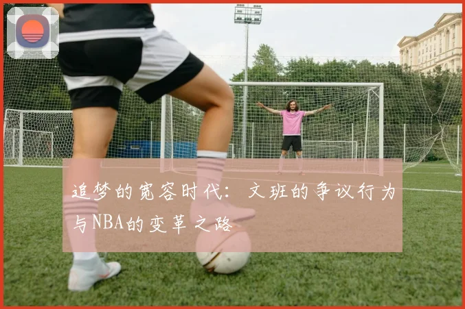追梦的宽容时代：文班的争议行为与NBA的变革之路