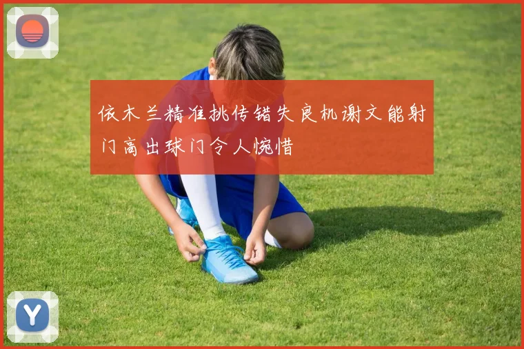 依木兰精准挑传错失良机谢文能射门高出球门令人惋惜