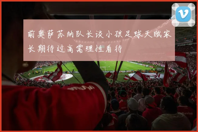 前奥萨苏纳队长谈小孩足球天赋家长期待过高需理性看待