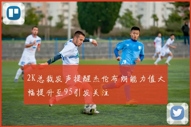 2K总裁发声提醒杰伦布朗能力值大幅提升至95引发关注