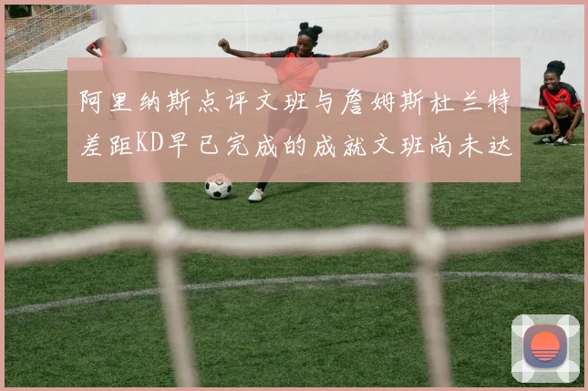 阿里纳斯点评文班与詹姆斯杜兰特差距KD早已完成的成就文班尚未达到