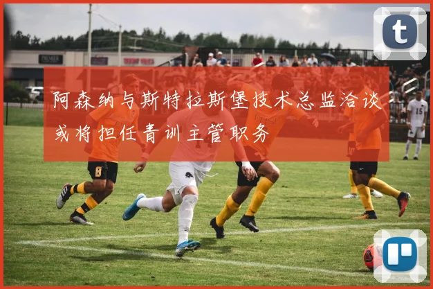 阿森纳与斯特拉斯堡技术总监洽谈或将担任青训主管职务