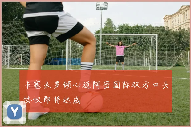 卡塞米罗倾心迈阿密国际双方口头协议即将达成