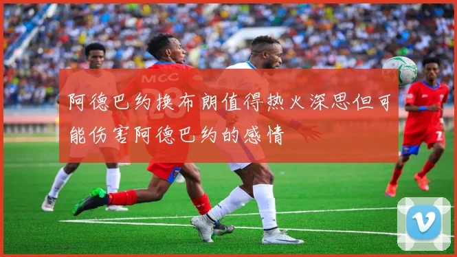 阿德巴约换布朗值得热火深思但可能伤害阿德巴约的感情
