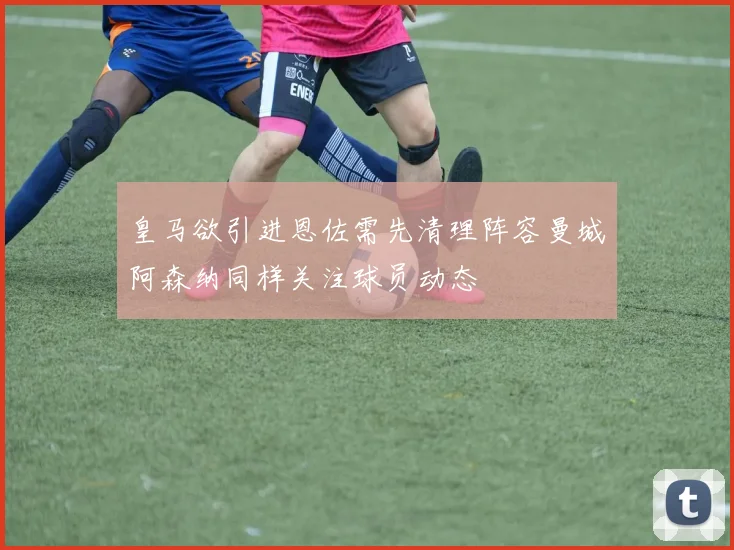 皇马欲引进恩佐需先清理阵容曼城阿森纳同样关注球员动态