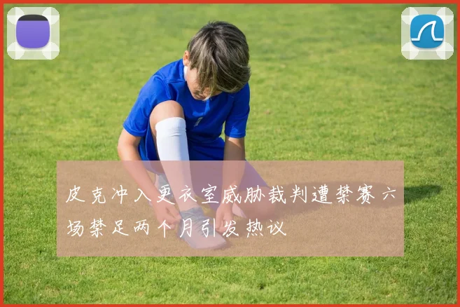 皮克冲入更衣室威胁裁判遭禁赛六场禁足两个月引发热议