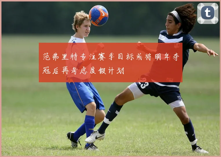 范弗里特专注赛季目标或将明年夺冠后再考虑度假计划
