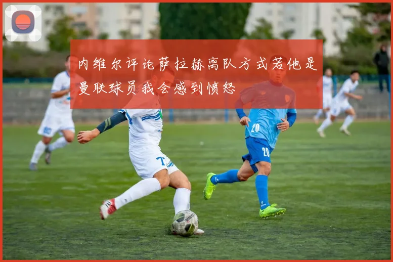 内维尔评论萨拉赫离队方式若他是曼联球员我会感到愤怒