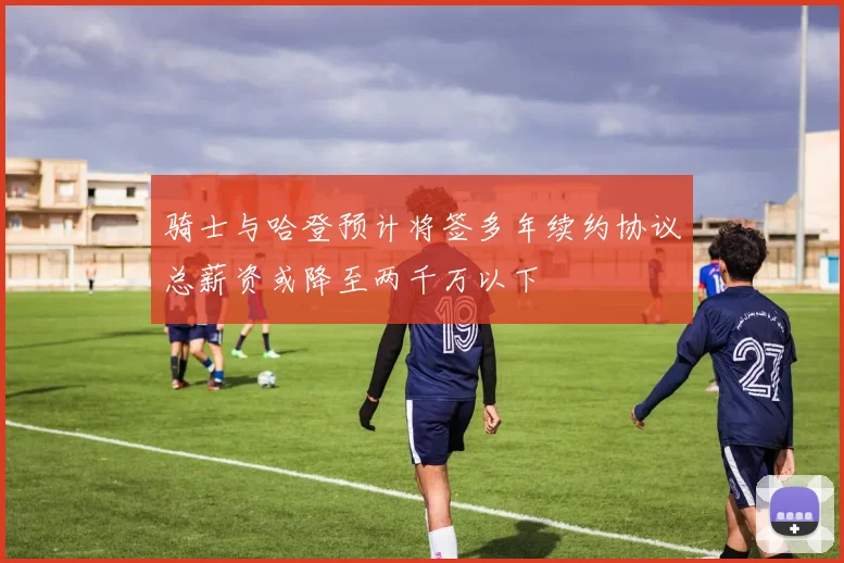 骑士与哈登预计将签多年续约协议总薪资或降至两千万以下