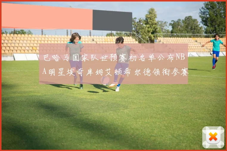 巴哈马国家队世预赛初名单公布NBA明星埃奇库姆艾顿希尔德领衔参赛阵容