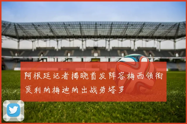阿根廷记者揭晓首发阵容梅西领衔莫利纳梅迪纳出战劳塔罗