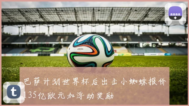 巴萨计划世界杯后出击小蜘蛛报价135亿欧元加浮动奖励