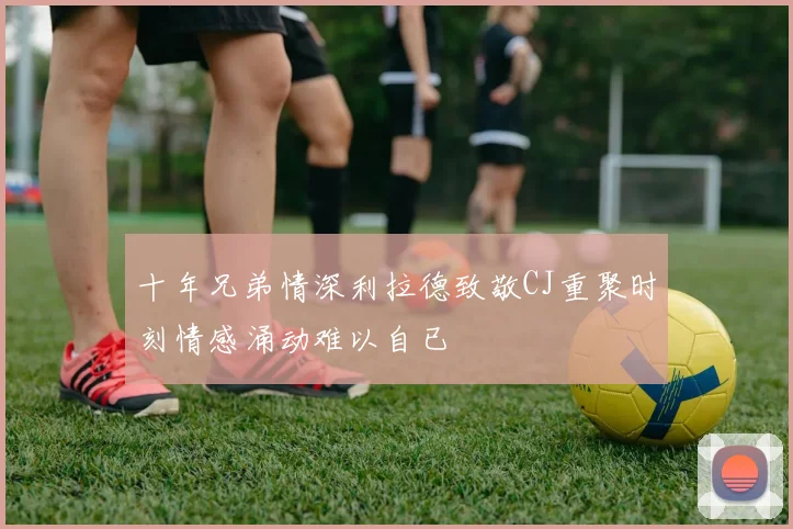 十年兄弟情深利拉德致敬CJ重聚时刻情感涌动难以自已