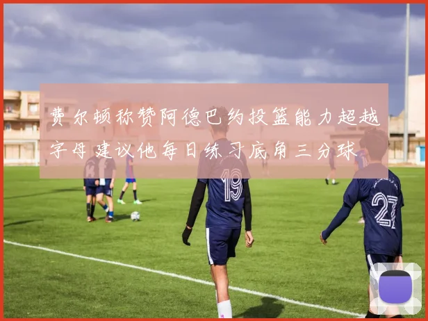 费尔顿称赞阿德巴约投篮能力超越字母建议他每日练习底角三分球