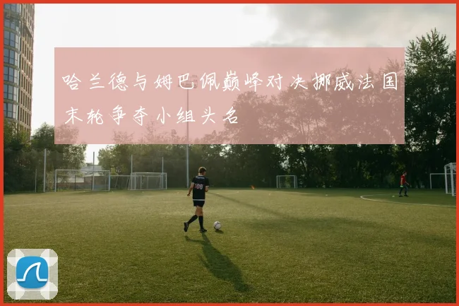 哈兰德与姆巴佩巅峰对决挪威法国末轮争夺小组头名
