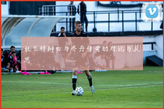 杜兰特辩白与乔丹传奇的对比与反思