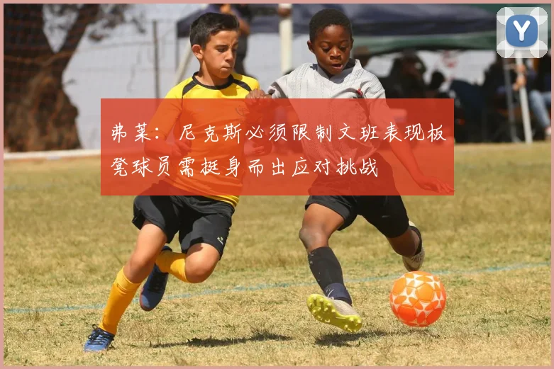 弗莱：尼克斯必须限制文班表现板凳球员需挺身而出应对挑战