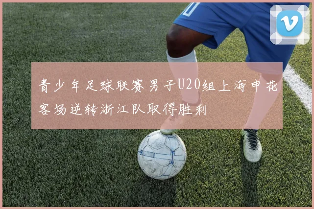 青少年足球联赛男子U20组上海申花客场逆转浙江队取得胜利