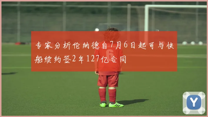 专家分析伦纳德自7月6日起可与快船续约签2年127亿合同