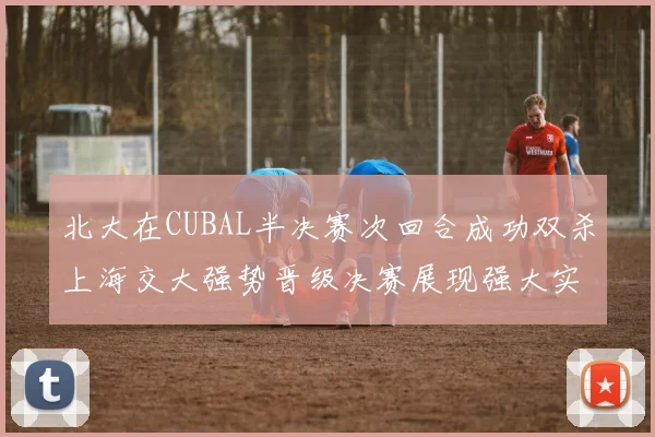 北大在CUBAL半决赛次回合成功双杀上海交大强势晋级决赛展现强大实力