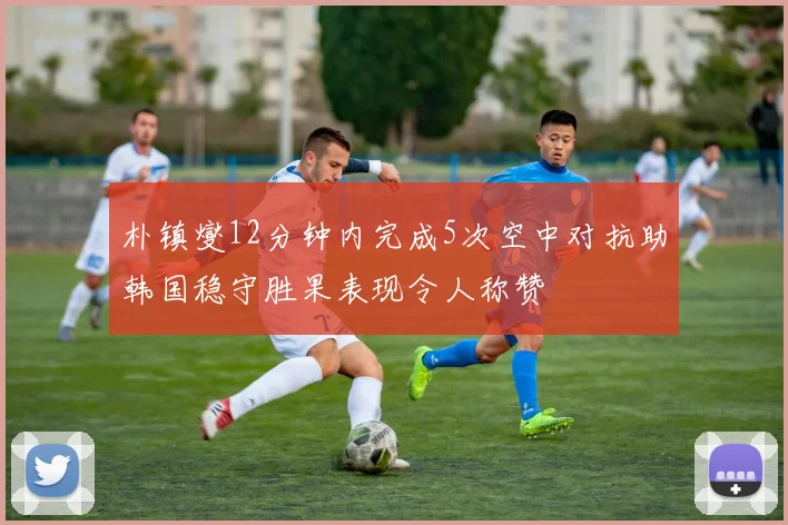 朴镇燮12分钟内完成5次空中对抗助韩国稳守胜果表现令人称赞